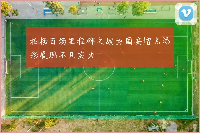 柏杨百场里程碑之战为国安增光添彩展现不凡实力