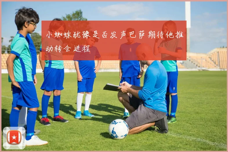 小蜘蛛犹豫是否发声巴萨期待他推动转会进程