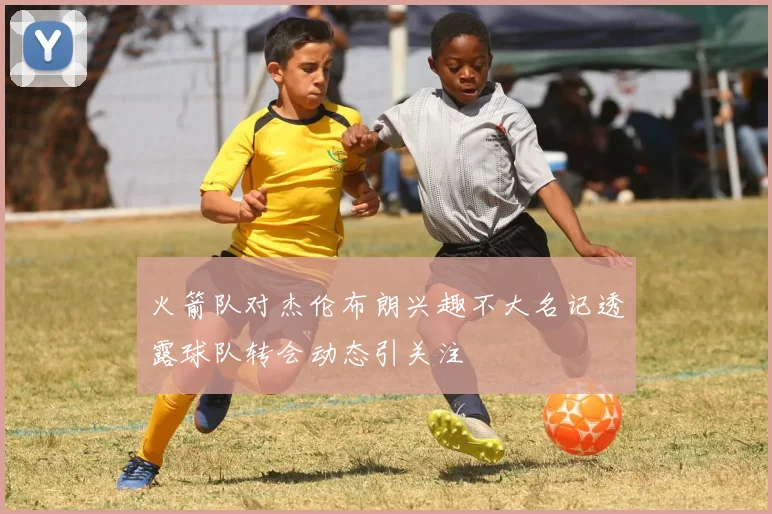 火箭队对杰伦布朗兴趣不大名记透露球队转会动态引关注
