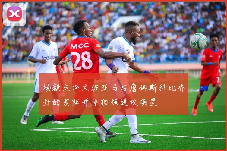 杨毅点评文班亚马与詹姆斯科比乔丹的差距并非顶级进攻明星