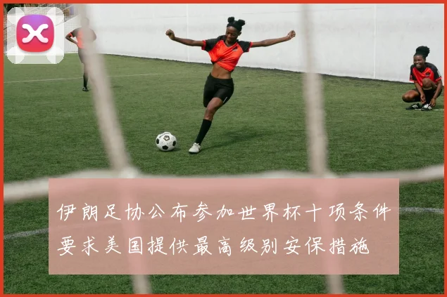 伊朗足协公布参加世界杯十项条件要求美国提供最高级别安保措施