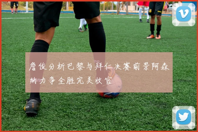 詹俊分析巴黎与拜仁决赛前景阿森纳力争全胜完美收官