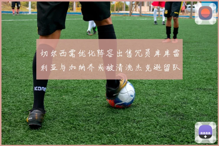 切尔西需优化阵容出售冗员库库雷利亚与加纳乔或被清洗杰克逊留队