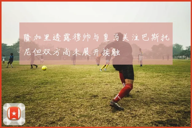 隆加里透露穆帅与皇马关注巴斯托尼但双方尚未展开接触