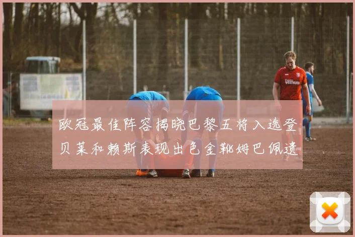 欧冠最佳阵容揭晓巴黎五将入选登贝莱和赖斯表现出色金靴姆巴佩遗憾落选