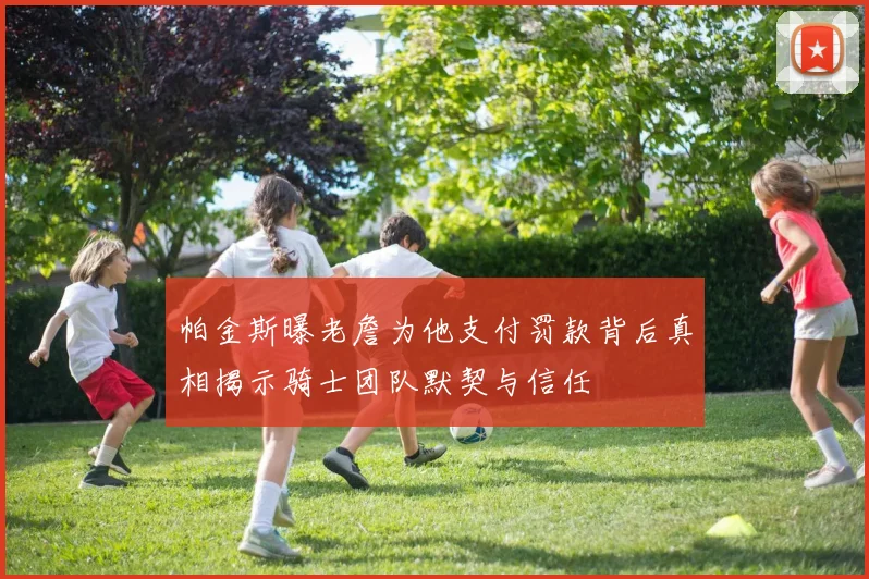 帕金斯曝老詹为他支付罚款背后真相揭示骑士团队默契与信任