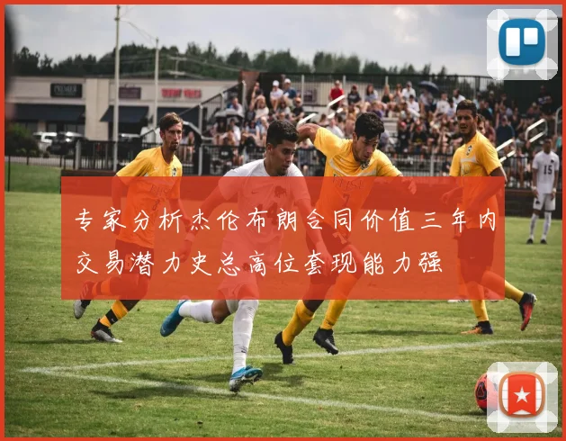 专家分析杰伦布朗合同价值三年内交易潜力史总高位套现能力强