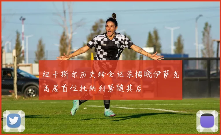 纽卡斯尔历史转会记录揭晓伊萨克高居首位托纳利紧随其后