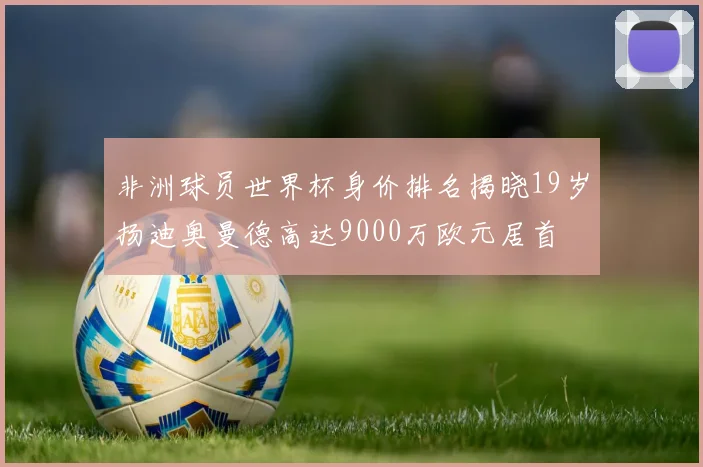 非洲球员世界杯身价排名揭晓19岁扬迪奥曼德高达9000万欧元居首