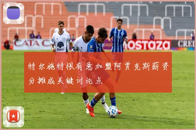特尔施特根有意加盟阿贾克斯薪资分摊成关键讨论点