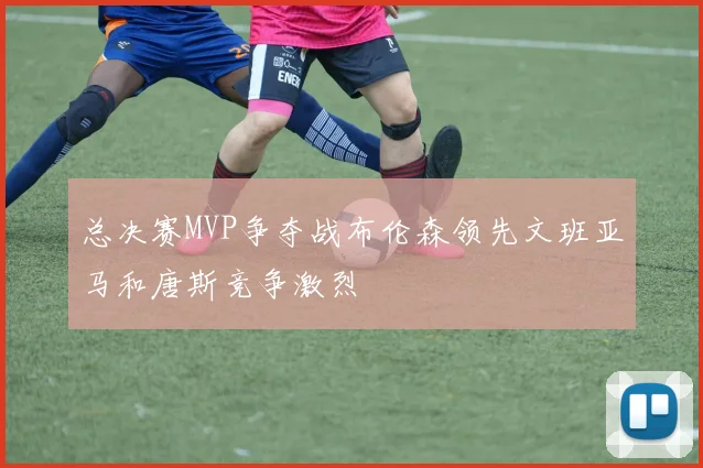 总决赛MVP争夺战布伦森领先文班亚马和唐斯竞争激烈