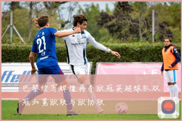 巴黎续写辉煌再夺欧冠英超球队双冠加冕欧联与欧协联