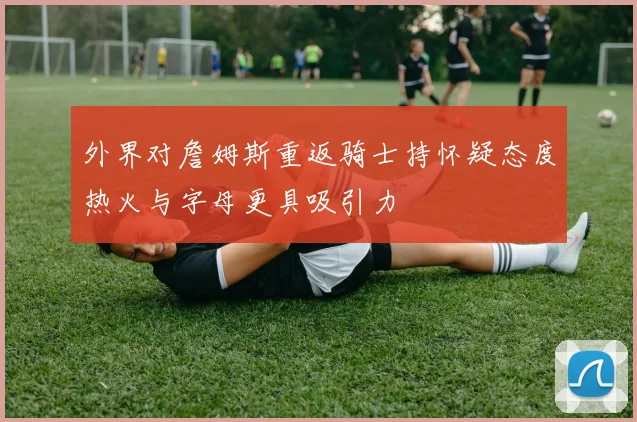 外界对詹姆斯重返骑士持怀疑态度热火与字母更具吸引力