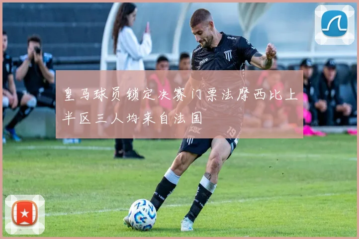 皇马球员锁定决赛门票法摩西比上半区三人均来自法国