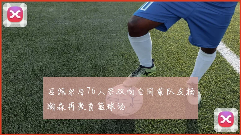 吕佩尔与76人签双向合同前队友杨瀚森再聚首篮球场